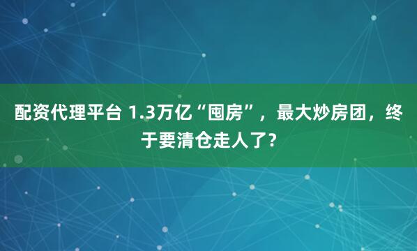配资代理平台 1.3万亿“囤房”，最大炒房团，终于要清仓走人了？