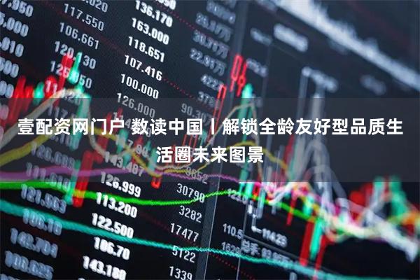 壹配资网门户 数读中国丨解锁全龄友好型品质生活圈未来图景