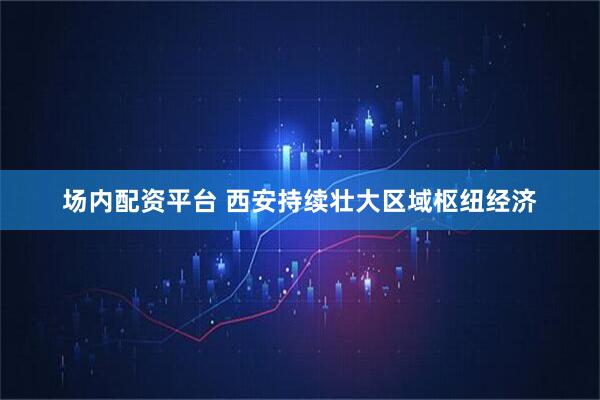 场内配资平台 西安持续壮大区域枢纽经济
