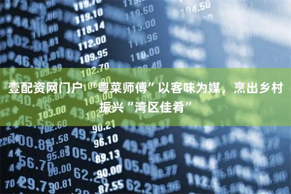 壹配资网门户 “粤菜师傅”以客味为媒，烹出乡村振兴“湾区佳肴”