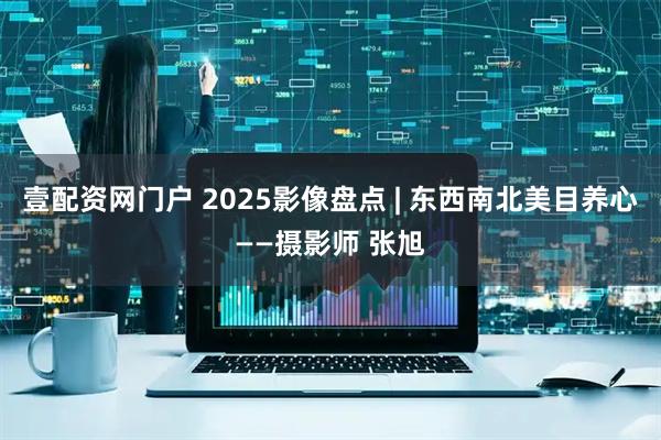 壹配资网门户 2025影像盘点 | 东西南北美目养心——摄影师 张旭