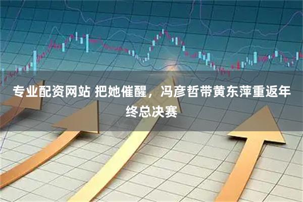 专业配资网站 把她催醒，冯彦哲带黄东萍重返年终总决赛