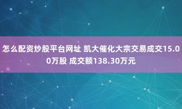 怎么配资炒股平台网址 凯大催化大宗交易成交15.00万股 成交额138.30万元